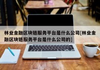 林业金融区块链服务平台是什么公司[林业金融区块链服务平台是什么公司的]