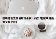 区块链主流交易所排名前十的公司[区块链最大交易平台]